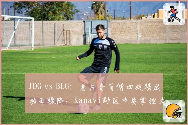 JDG vs BLG：看片哥盲僧回旋踢成功率骤降，Kanavi野区节奏掌控力是否已达天花板？
