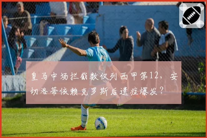 皇马中场拦截数仅列西甲第12，安切洛蒂依赖克罗斯后遗症爆发？