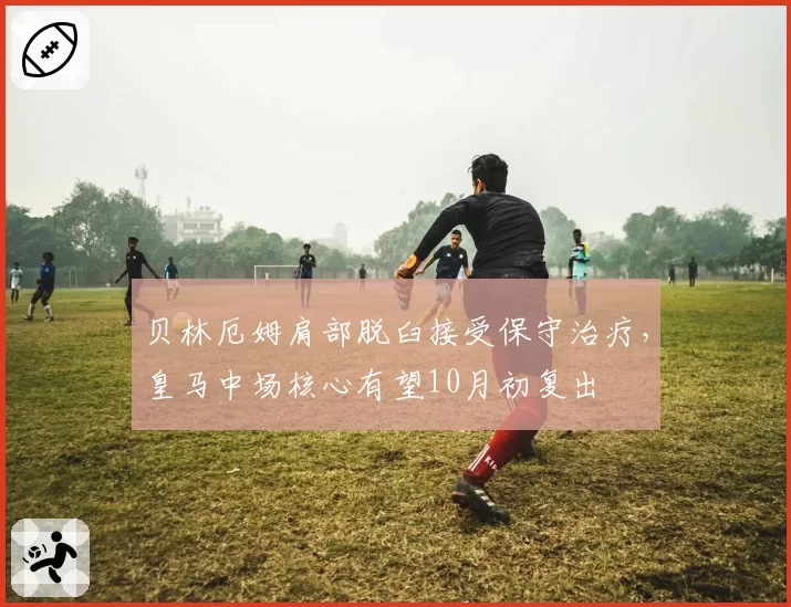 贝林厄姆肩部脱臼接受保守治疗，皇马中场核心有望10月初复出