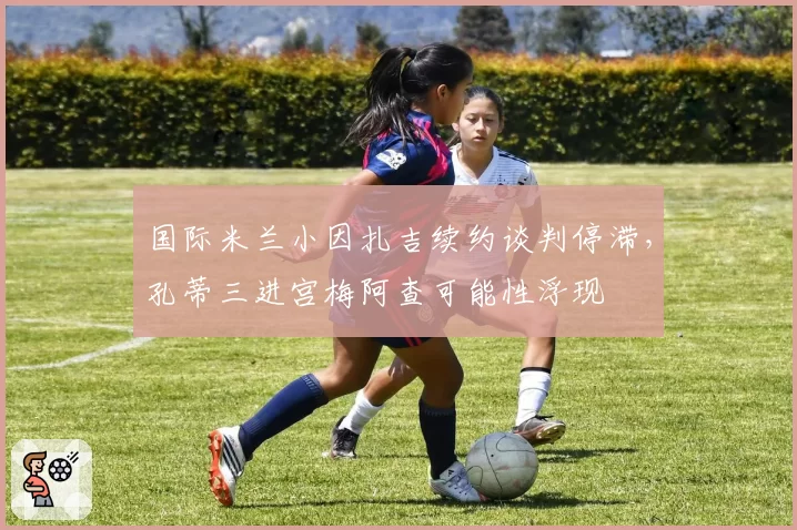 国际米兰小因扎吉续约谈判停滞,孔蒂三进宫梅阿查可能性浮现
