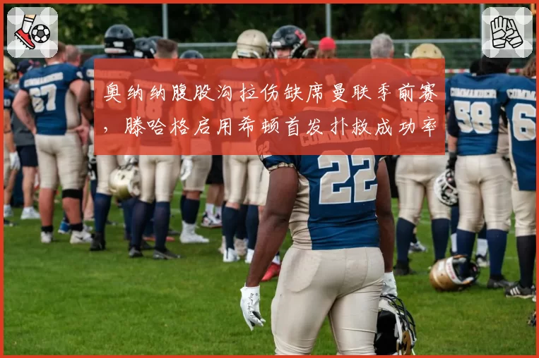 奥纳纳腹股沟拉伤缺席曼联季前赛，滕哈格启用希顿首发扑救成功率82% vs 奥纳纳上赛季68%
