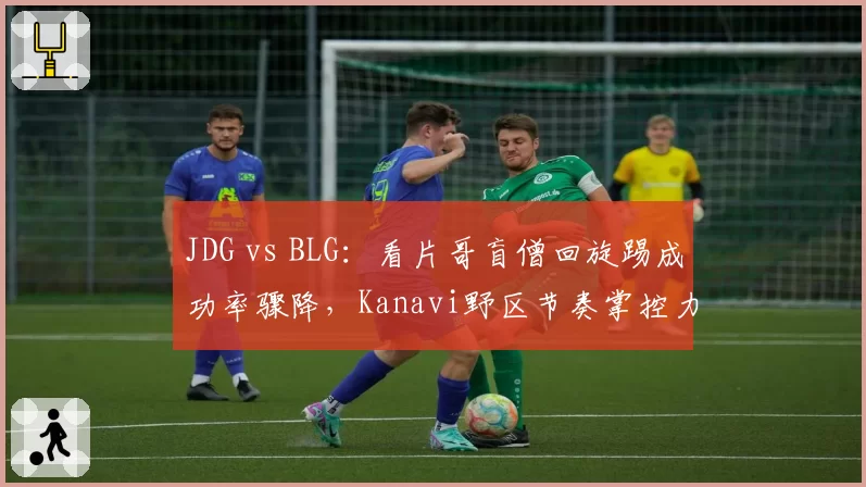 JDG vs BLG：看片哥盲僧回旋踢成功率骤降，Kanavi野区节奏掌控力是否已达天花板？