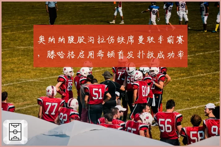 奥纳纳腹股沟拉伤缺席曼联季前赛，滕哈格启用希顿首发扑救成功率82% vs 奥纳纳上赛季68%
