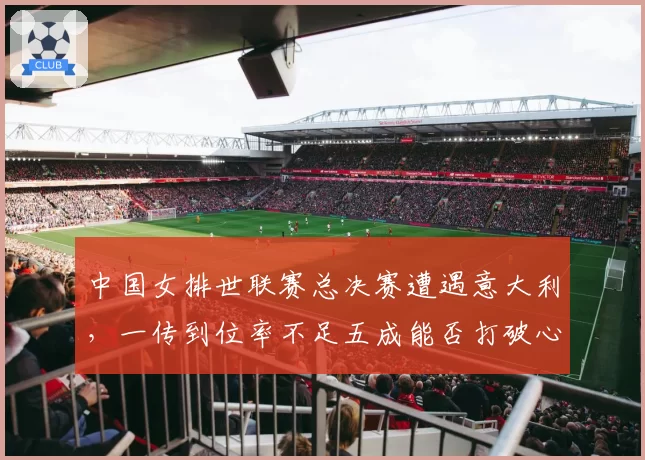 中国女排世联赛总决赛遭遇意大利，一传到位率不足五成能否打破心魔？