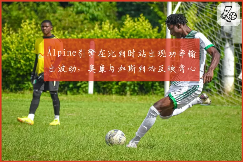 Alpine引擎在比利时站出现功率输出波动，奥康与加斯利均反映弯心加速异常