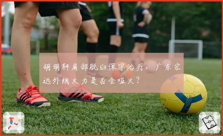 胡明轩肩部脱臼保守治疗，广东宏远外线火力是否会哑火？