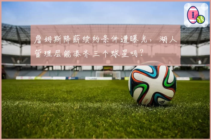詹姆斯降薪续约条件遭曝光,湖人管理层能凑齐三个球星吗?