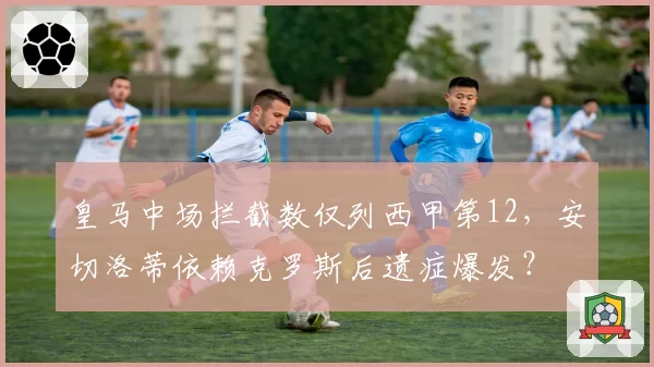 皇马中场拦截数仅列西甲第12，安切洛蒂依赖克罗斯后遗症爆发？