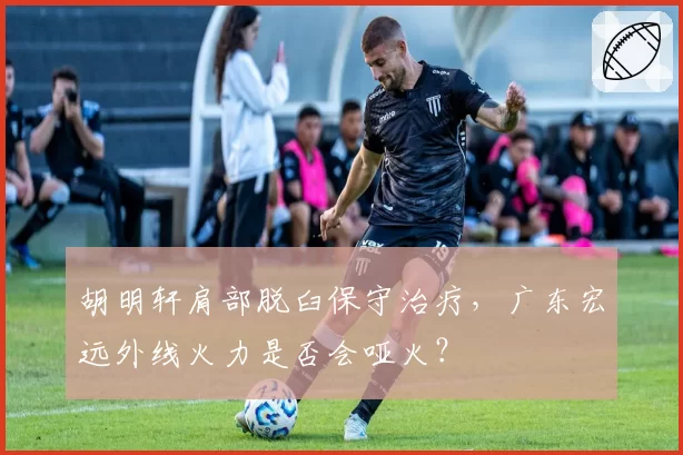 胡明轩肩部脱臼保守治疗，广东宏远外线火力是否会哑火？