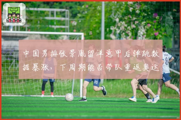 中国男排张景胤留洋意甲后弹跳数据暴涨,下周期能否带队重返奥运