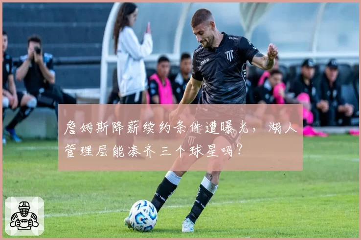 詹姆斯降薪续约条件遭曝光,湖人管理层能凑齐三个球星吗?