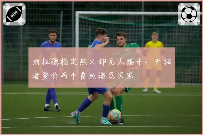 利拉德指定热火却无人接手,开拓者要价两个首轮逼急买家