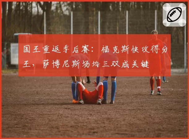 国王重返季后赛：福克斯快攻得分王，萨博尼斯场均三双成关键