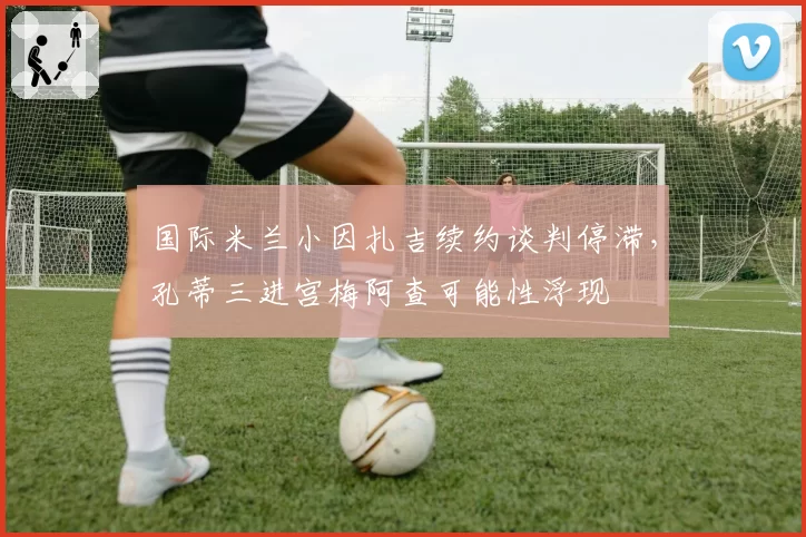 国际米兰小因扎吉续约谈判停滞，孔蒂三进宫梅阿查可能性浮现