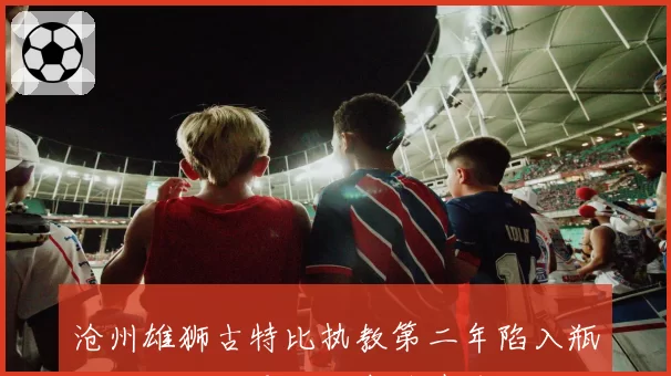 沧州雄狮古特比执教第二年陷入瓶颈，俱乐部是否考虑聘请前国足主帅？