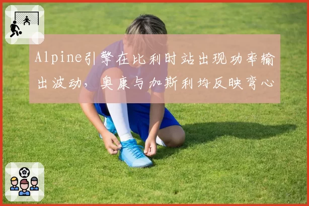Alpine引擎在比利时站出现功率输出波动，奥康与加斯利均反映弯心加速异常