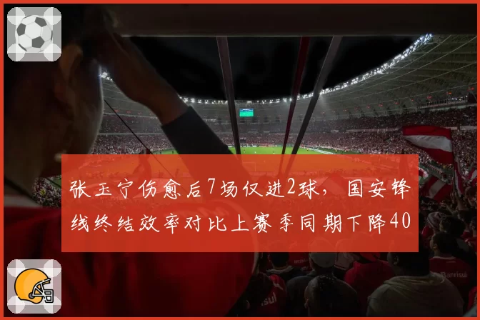 张玉宁伤愈后7场仅进2球，国安锋线终结效率对比上赛季同期下降40%