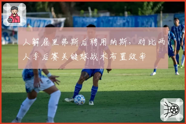 人解雇里弗斯后聘用纳斯，对比两人季后赛关键球战术布置效率