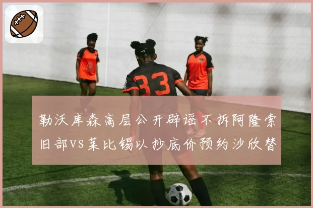 勒沃库森高层公开辟谣不拆阿隆索旧部vs莱比锡以抄底价预约沙欣替补上任，德甲管理层操作逻辑对立
