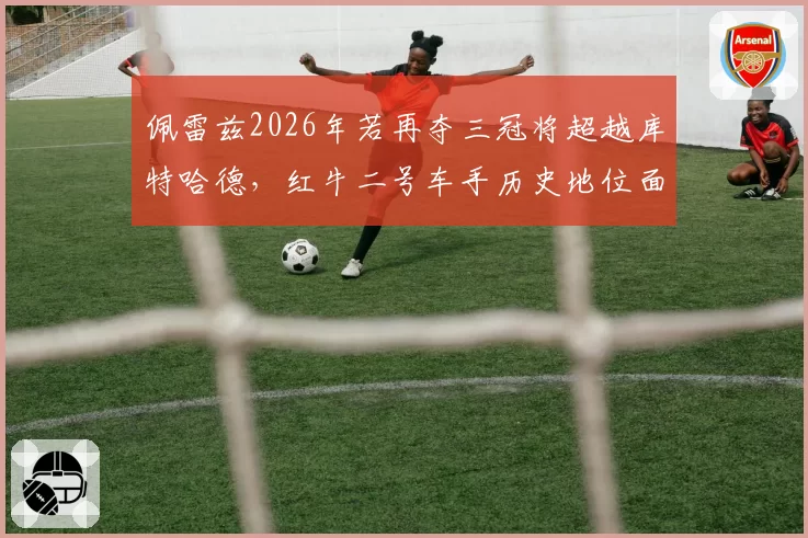 佩雷兹2026年若再夺三冠将超越库特哈德，红牛二号车手历史地位面临重新定义