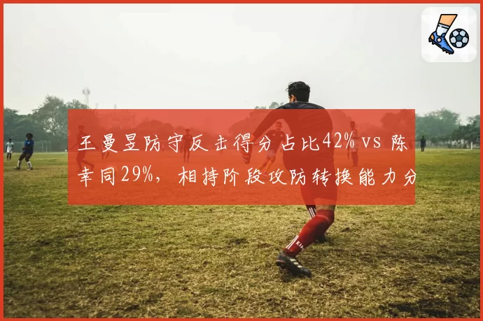 王曼昱防守反击得分占比42% vs 陈幸同29%，相持阶段攻防转换能力分化明显