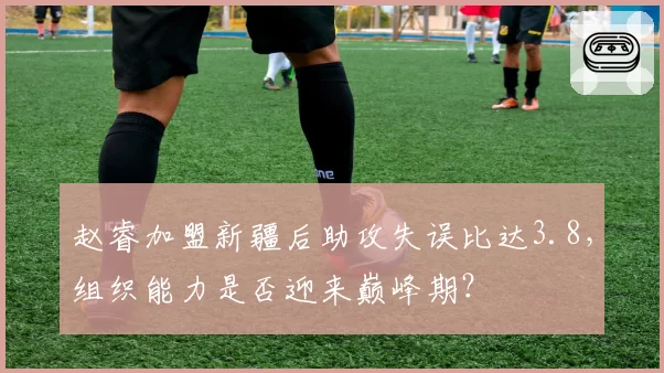 赵睿加盟新疆后助攻失误比达3.8，组织能力是否迎来巅峰期？
