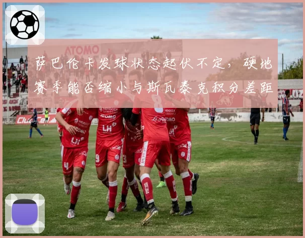 萨巴伦卡发球状态起伏不定，硬地赛季能否缩小与斯瓦泰克积分差距？