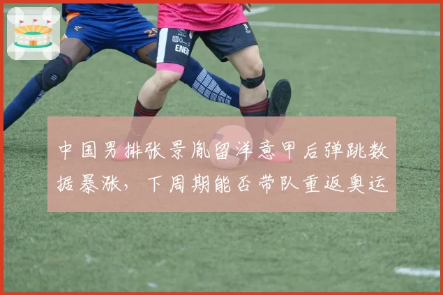 中国男排张景胤留洋意甲后弹跳数据暴涨，下周期能否带队重返奥运