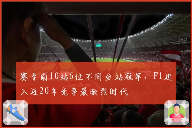 赛季前10站6位不同分站冠军,F1进入近20年竞争最激烈时代