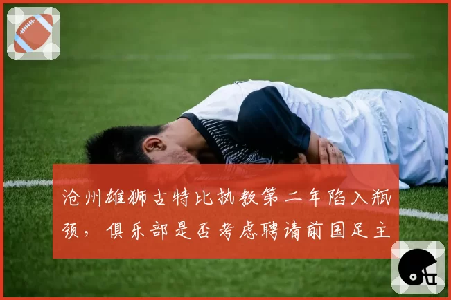 沧州雄狮古特比执教第二年陷入瓶颈，俱乐部是否考虑聘请前国足主帅？