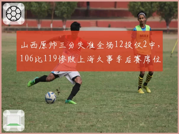 山西原帅三分失准全场12投仅2中,106比119惨败上海久事季后赛席位告急