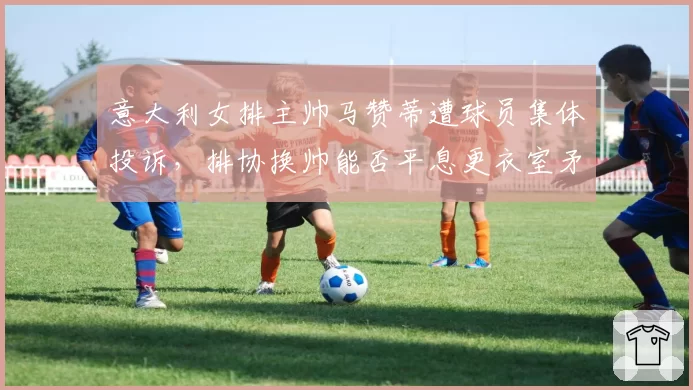 意大利女排主帅马赞蒂遭球员集体投诉，排协换帅能否平息更衣室矛盾？