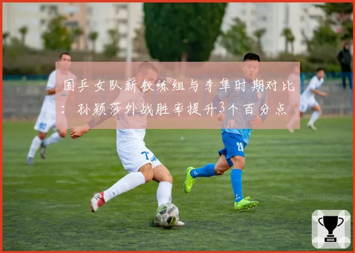 国乒女队新教练组与李隼时期对比:孙颖莎外战胜率提升3个百分点
