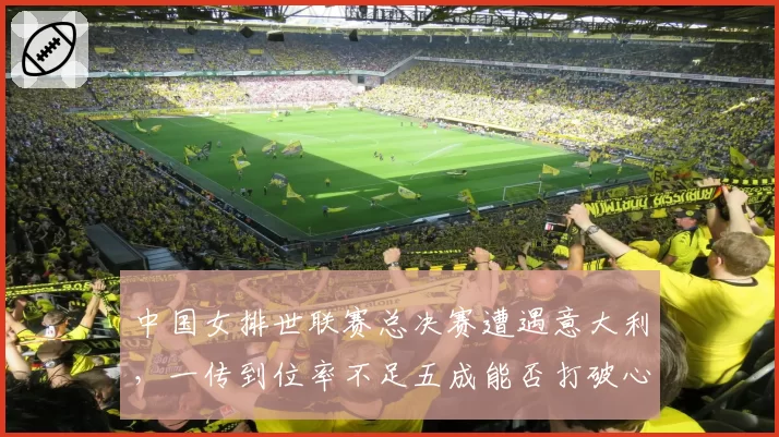 中国女排世联赛总决赛遭遇意大利,一传到位率不足五成能否打破心魔?