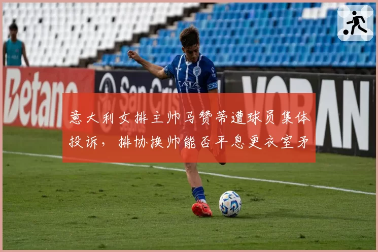 意大利女排主帅马赞蒂遭球员集体投诉,排协换帅能否平息更衣室矛盾?