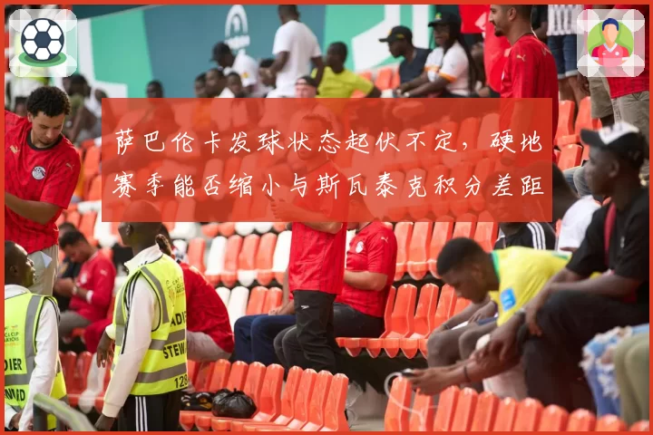 萨巴伦卡发球状态起伏不定,硬地赛季能否缩小与斯瓦泰克积分差距?